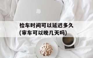 检车时间可以延迟多久(审车可以晚几天吗)