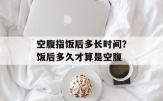 空腹指饭后多长时间？饭后多久才算是空腹