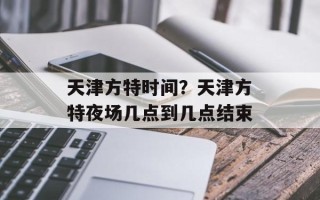 天津方特时间？天津方特夜场几点到几点结束