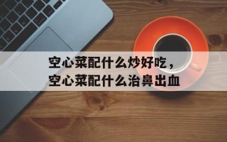 空心菜配什么炒好吃，空心菜配什么治鼻出血