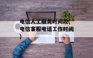 电信人工服务时间段(电信客服电话工作时间)
