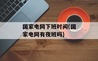 国家电网下班时间(国家电网有夜班吗)
