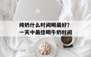 纯奶什么时间喝最好？一天中最佳喝牛奶时间