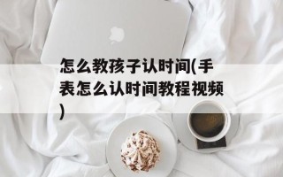 怎么教孩子认时间(手表怎么认时间教程视频)
