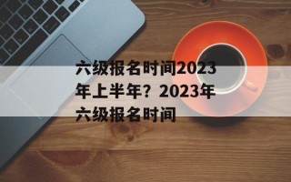 六级报名时间2023年上半年？2023年六级报名时间
