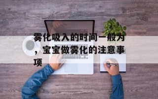 雾化吸入的时间一般为，宝宝做雾化的注意事项