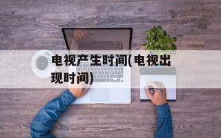 电视产生时间(电视出现时间)