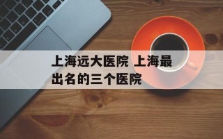 上海远大医院 上海最出名的三个医院