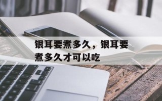 银耳要煮多久，银耳要煮多久才可以吃