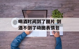 喝酒时间到了图片 倒酒不倒了动图表情包