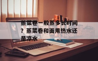 蒸菜卷一般蒸多长时间？蒸菜卷和面用热水还是凉水