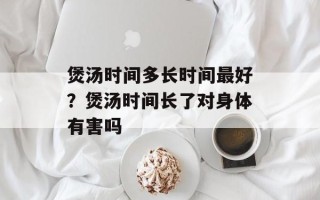 煲汤时间多长时间最好？煲汤时间长了对身体有害吗