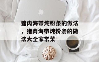 猪肉海带炖粉条的做法，猪肉海带炖粉条的做法大全家常菜