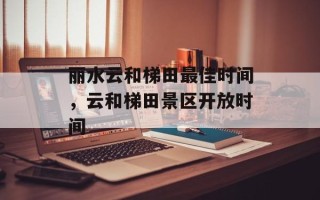 丽水云和梯田最佳时间，云和梯田景区开放时间