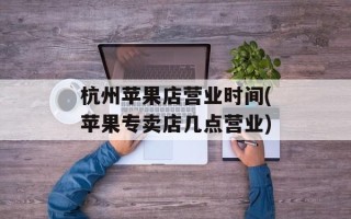 杭州苹果店营业时间(苹果专卖店几点营业)