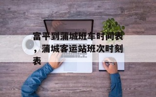 富平到蒲城班车时间表，蒲城客运站班次时刻表