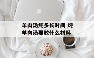 羊肉汤炖多长时间 炖羊肉汤要放什么材料