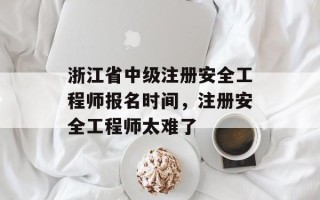 浙江省中级注册安全工程师报名时间，注册安全工程师太难了