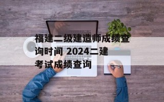福建二级建造师成绩查询时间 2024二建考试成绩查询