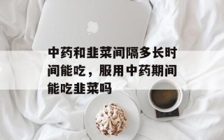 中药和韭菜间隔多长时间能吃，服用中药期间能吃韭菜吗