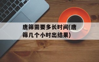 唐筛需要多长时间(唐筛几个小时出结果)