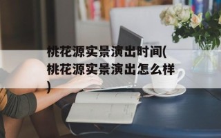桃花源实景演出时间(桃花源实景演出怎么样)