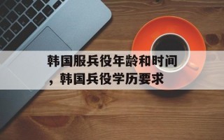韩国服兵役年龄和时间，韩国兵役学历要求