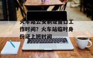 火车站公安制证窗口工作时间？火车站临时身份证上班时间