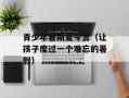 青少年暑期夏令营（让孩子度过一个难忘的暑假）