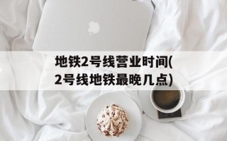 地铁2号线营业时间(2号线地铁最晚几点)