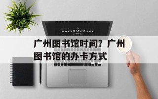 广州图书馆时间？广州图书馆的办卡方式