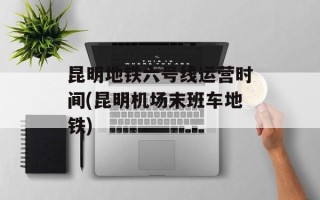 昆明地铁六号线运营时间(昆明机场末班车地铁)