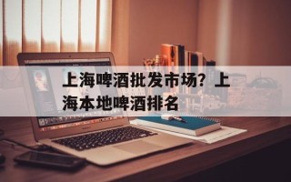 上海啤酒批发市场？上海本地啤酒排名