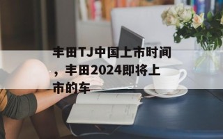丰田TJ中国上市时间，丰田2024即将上市的车
