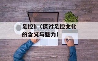 足控h（探讨足控文化的含义与魅力）
