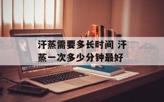 汗蒸需要多长时间 汗蒸一次多少分钟最好