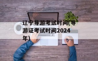 辽宁导游考试时间(导游证考试时间2024年)