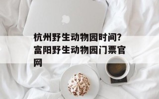 杭州野生动物园时间？富阳野生动物园门票官网