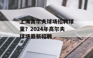 上海高尔夫球场招聘球童？2024年高尔夫球场最新招聘