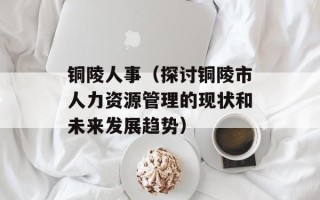 铜陵人事（探讨铜陵市人力资源管理的现状和未来发展趋势）