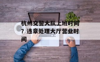 杭州交警大队上班时间？违章处理大厅营业时间