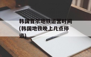 韩国首尔地铁运营时间(韩国地铁晚上几点停运)