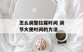 怎么调整拉屎时间 调节大便时间的方法