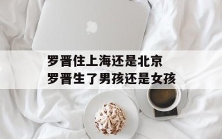 罗晋住上海还是北京 罗晋生了男孩还是女孩