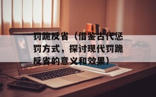 罚跪反省（借鉴古代惩罚方式，探讨现代罚跪反省的意义和效果）