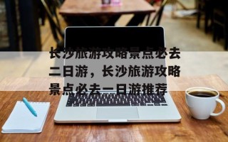 长沙旅游攻略景点必去二日游，长沙旅游攻略景点必去一日游推荐