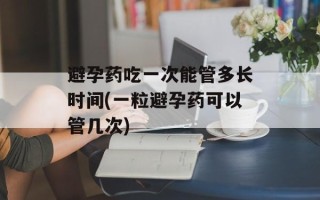 避孕药吃一次能管多长时间(一粒避孕药可以管几次)
