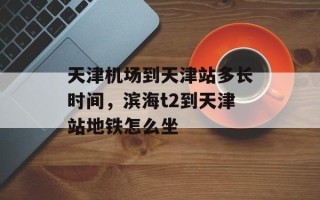 天津机场到天津站多长时间，滨海t2到天津站地铁怎么坐