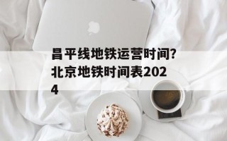 昌平线地铁运营时间？北京地铁时间表2024