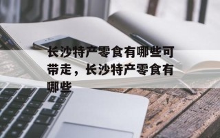 长沙特产零食有哪些可带走，长沙特产零食有哪些
